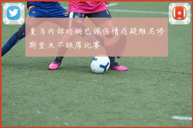 皇马内部对姆巴佩伤情存疑维尼修斯坚决不缺席比赛