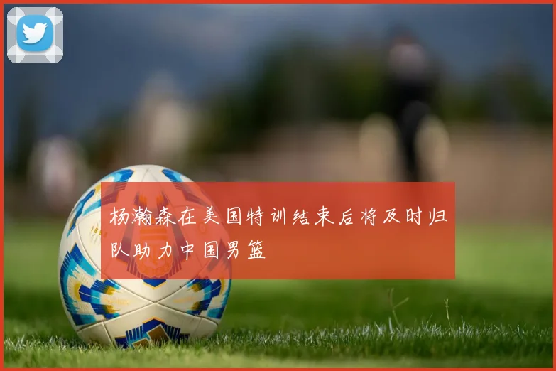 杨瀚森在美国特训结束后将及时归队助力中国男篮