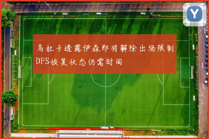 乌杜卡透露伊森即将解除出场限制DFS恢复状态仍需时间