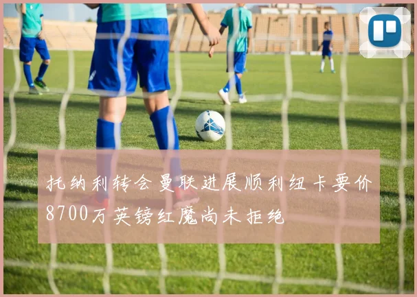 托纳利转会曼联进展顺利纽卡要价8700万英镑红魔尚未拒绝