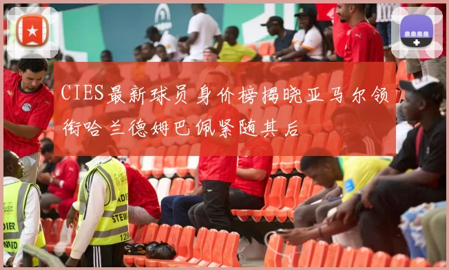 CIES最新球员身价榜揭晓亚马尔领衔哈兰德姆巴佩紧随其后