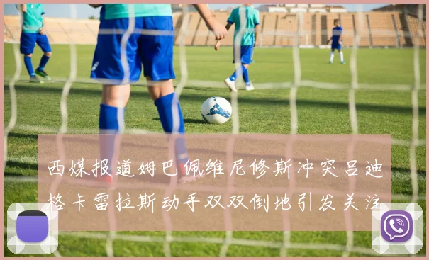 西媒报道姆巴佩维尼修斯冲突吕迪格卡雷拉斯动手双双倒地引发关注