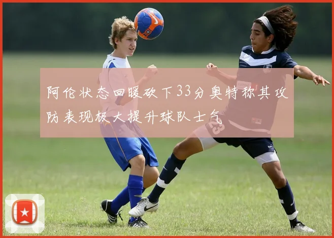 阿伦状态回暖砍下33分奥特称其攻防表现极大提升球队士气