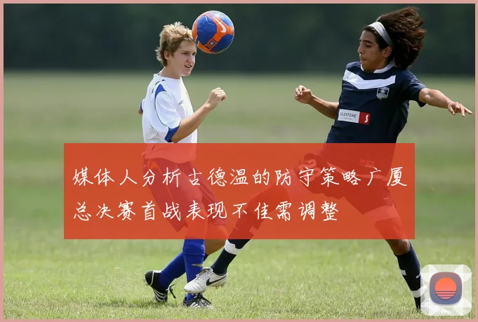 媒体人分析古德温的防守策略广厦总决赛首战表现不佳需调整