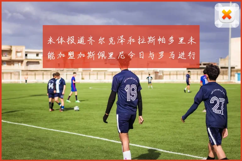 米体报道齐尔克泽和拉斯帕多里未能加盟加斯佩里尼今日与罗马进行会谈
