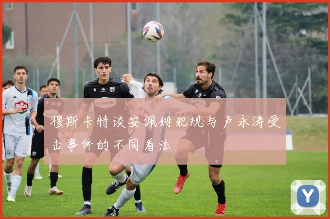 穆斯卡特谈安佩姆犯规与卢永涛受击事件的不同看法