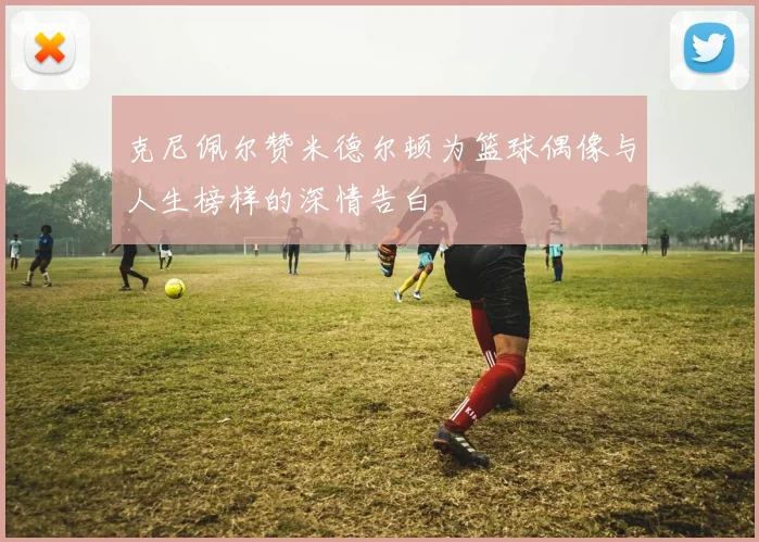 克尼佩尔赞米德尔顿为篮球偶像与人生榜样的深情告白