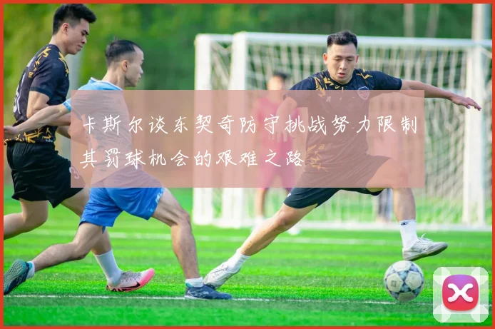 卡斯尔谈东契奇防守挑战努力限制其罚球机会的艰难之路