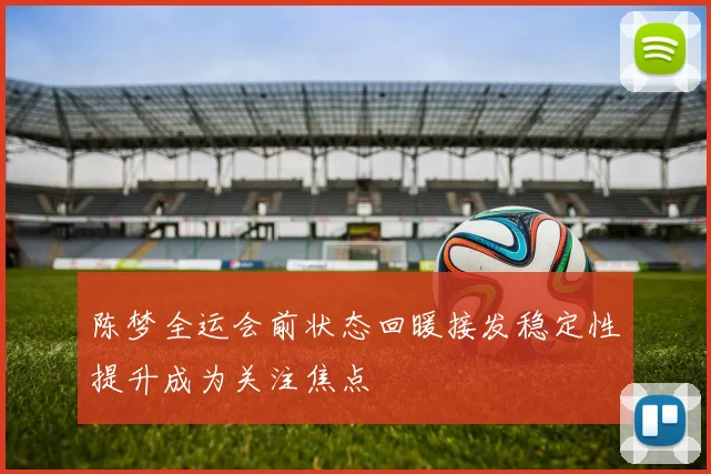 陈梦全运会前状态回暖接发稳定性提升成为关注焦点