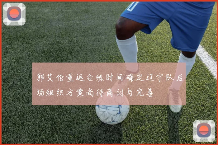郭艾伦重返合练时间确定辽宁队后场组织方案尚待商讨与完善